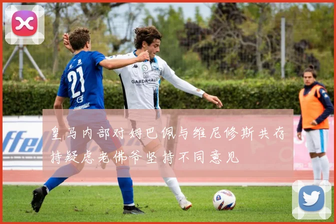 皇马内部对姆巴佩与维尼修斯共存持疑虑老佛爷坚持不同意见