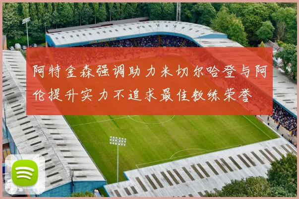 阿特金森强调助力米切尔哈登与阿伦提升实力不追求最佳教练荣誉