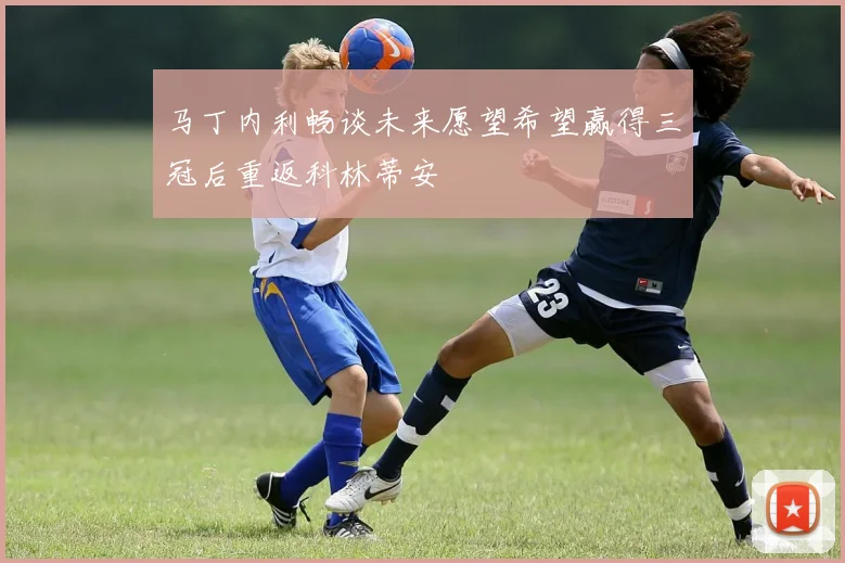 马丁内利畅谈未来愿望希望赢得三冠后重返科林蒂安