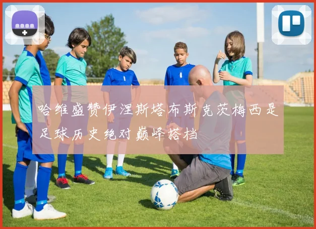 哈维盛赞伊涅斯塔布斯克茨梅西是足球历史绝对巅峰搭档