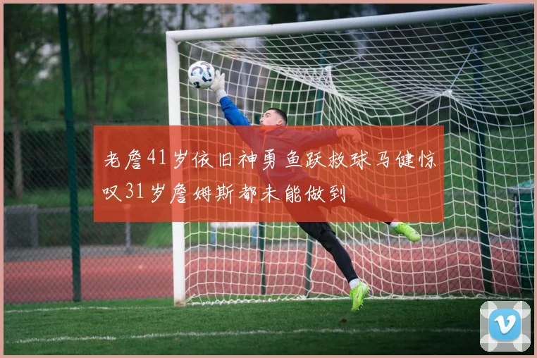 老詹41岁依旧神勇鱼跃救球马健惊叹31岁詹姆斯都未能做到