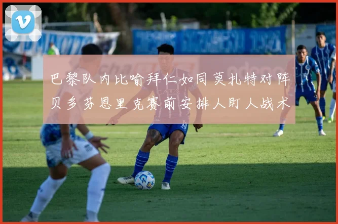 巴黎队内比喻拜仁如同莫扎特对阵贝多芬恩里克赛前安排人盯人战术
