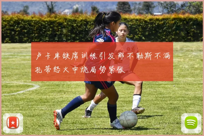 卢卡库缺席训练引发那不勒斯不满孔蒂怒火中烧局势紧张