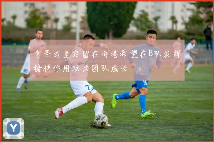 李圣龙坚定留在海港希望在B队发挥榜样作用助力团队成长