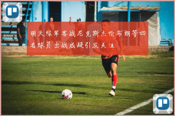 明天绿军客战尼克斯杰伦布朗等四名球员出战成疑引发关注